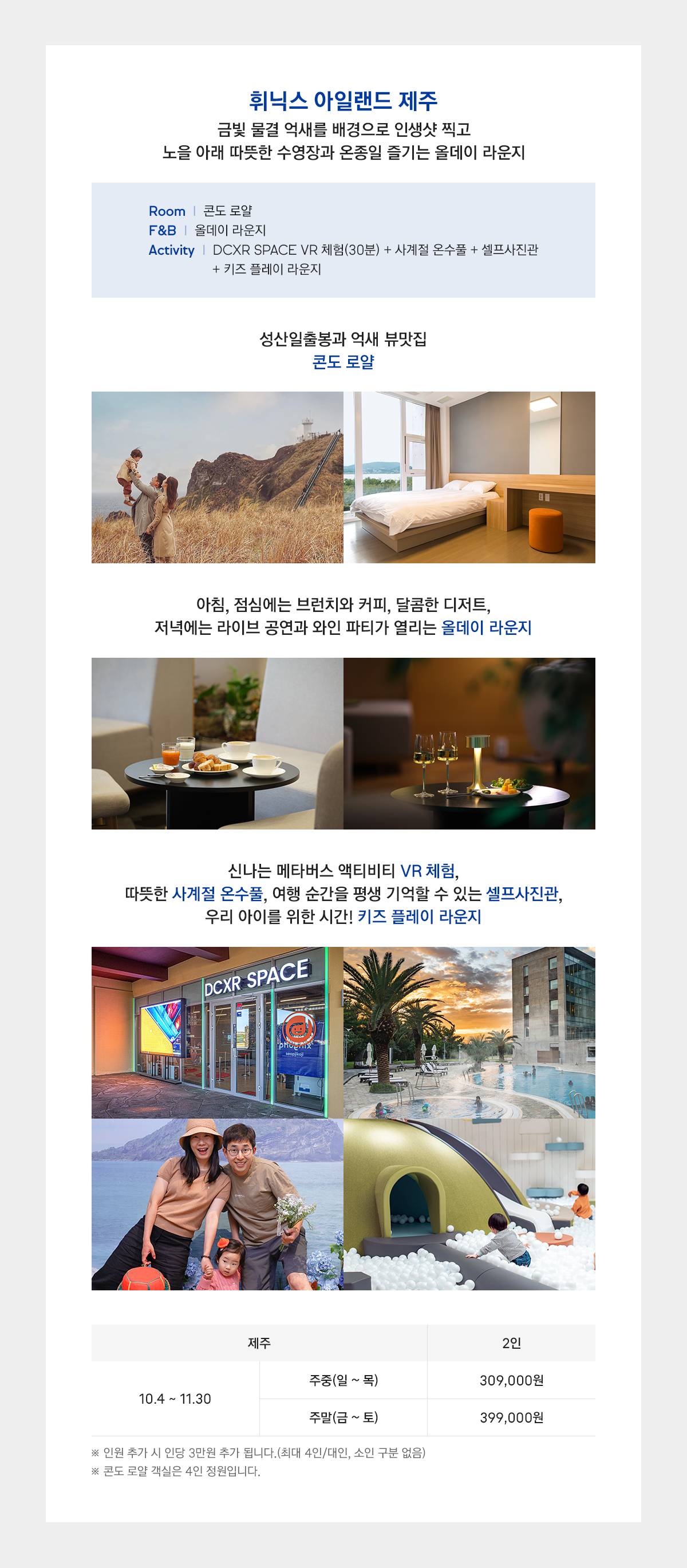 휘닉스 아일랜드 제주, 금빛 물결 억새를 배경으로 인생샷 찍고 노을 아래 따뜻한 수영장과 온종일 즐기는 올데이 라운지! 객실은 성산 일출봉과 억새 뷰 맛집, 콘도 로얄이 제공됩니다. F&B는 아침, 점심에는 브런치와 커피, 달콤한 디저트, 저녁에는 라이브 공연과 와인 파티가 열리는 올데이 라운지가 제공됩니다. 액티비티는 신나는 메타버스 액티비티 VR 체험 30분, 따뜻한 사계절 온수풀, 여행 순간을 평생 기억할 수 있는 셀프사진관, 우리 아이를 위한 시간! 키즈 플레이 라운지가 제공됩니다. 금액은 2인 기준으로 주중(일요일부터 목요일) 309,000원이며 주말(금요일부터 토요일) 399,000원입니다. 인원 추가 시 인당 3만원 추가 됩니다.(최대 4인/대인, 소인 구분 없습니다.) 콘도 로얄 객실은 4인 정원입니다.