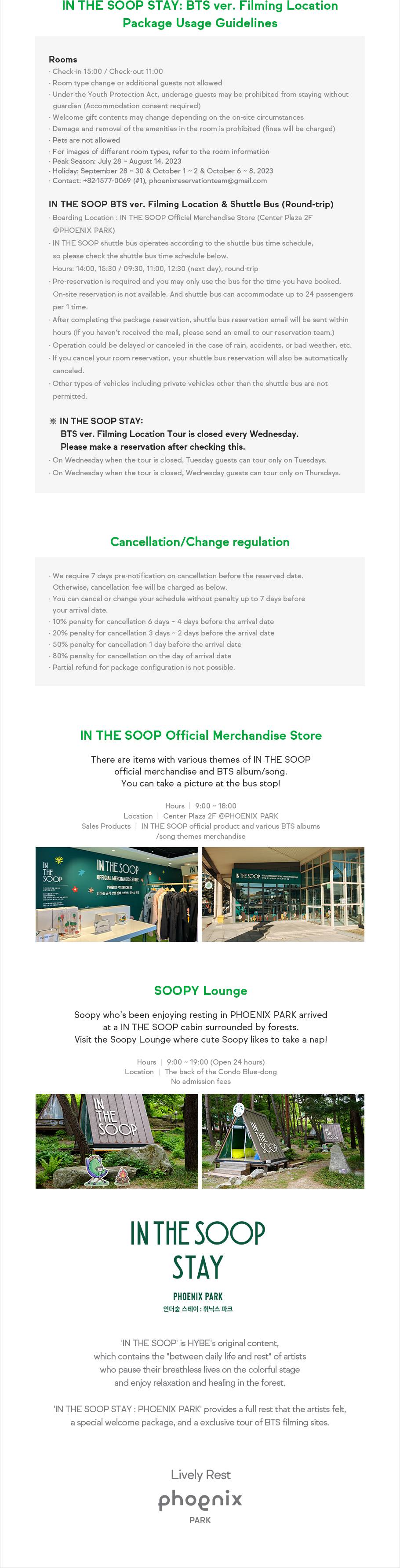IN THE SOOP STAY: BTS ver. Filming Location Package Usage Guidelines. Rooms: Check-in 15:00/Check-out 11:00. Room type change or additional guests not allowed. Under the Youth Protection Act, nderage guests may be prohibited from staying without guardian(Accommodation consent required). Welcome gift contents may change depending on the on-site circumstances Damage and removal of the amenities in the room is prohibited (fines will be charged). Pets are not allowed For images of different room types, refer to the room information. Peak Season: July 28 ~ August 14, 2023, Holiday: September 28 ~ 30 & October 1 ~ 2 & October 6 ~ 8, 2023. Contact: +82-1577-0069(#1), phoenixreservationteam@gmail.com. IN THE SOOP BTS ver. Filming Location & Shuttle Bus (Round-trip): Boarding Location: IN THE SOOP Official Merchandise Store(Center Plaza 2F @PHOENIX PARK). IN THE SOOP shuttle bus operates according to the shuttle bus time schedule, so please check the shuttle bus time schedule below. Hours: 14:00, 15:30, 09:30(next day), 11:00(next day), 12:30(next day), round-trip. Pre-reservation is required and you may only use the bus for the time you have booked. On-site reservation is not available. And shuttle bus can accommodate up to 24 passengers per 1 time. After completing the package reservation, shuttle bus reservation email will be sent within hours(If you haven’t received the mail, please send an email to our reservation team). Operation could be delayed or canceled in the case of rain, accidents, or bad weather, etc. If you cancel your room reservation, your shuttle bus reservation will also be automatically canceled. Other types of vehicles including private vehicles other than the shuttle bus are not permitted. IN THE SOOP STAY: BTS ver. Filming Location Tour is closed every Wednesday. Please make a reservation after checking this. On Wednesday when the tour is closed, Tuesday guests can tour only on Tuesdays. On Wednesday when the tour is closed, Wednesday guests can tour only on Thursdays. Cancellation/Change regulation. We require 7 days pre-notification on cancellation before the reserved date. Otherwise, cancellation fee will be charged as below. You can cancel or change your schedule without penalty up to 7 days before your arrival date. 10% penalty for cancellation 6 days ~ 4 days before the arrival date. 20% penalty for cancellation 3 days ~ 2 days before the arrival date. 50% penalty for cancellation 1 day before the arrival date. 80% penalty for cancellation on the day of arrival date. Partial refund for package configuration is not possible. IN THE SOOP Official Merchandise Store. There are items with various themes of IN THE SOOP official merchandise and BTS album/song. You can take a picture at the bus stop! Hours: 9:00 ~ 18:00, Location: Center Plaza 2F @PHOENIX PARK, Sales Products: IN THE SOOP official product and various BTS albums/song themes merchandise. SOOPY Lounge. Soopy who’s been enjoying resting in Phoenix Park arrived at a IN THE SOOP cabin surrounded by forests. Visit the Soopy Lounge where cute Soopy likes to take a nap! Hours: 9:00 ~ 19:00(Open 24 hours), Location: The back of the Condo Blue-dong No admission fees. IN THE SOOP STAY PHOENIX PARK 인더숲 스테이: 휘닉스 파크, 'IN THE SOOP' is HYBE's original content, which contains the 'between daily life and rest' of artists who pause their breathless lives on the colorful stage and enjoy relaxation and healing in the forest. 'IN THE SOOP STAY : Phoenix park' provides a full rest that the artists felt, a special welcome package, and a exclusive tour of BTS filming sites. Lively Rest, PHOENIX PARK