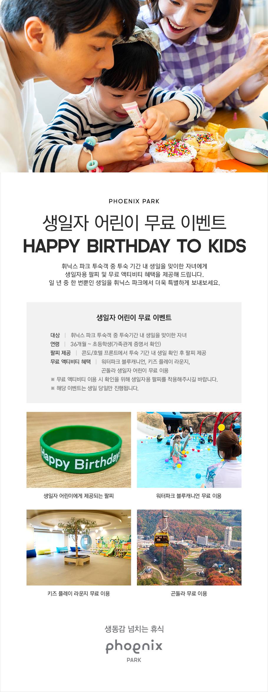 PHOENIX PARK, 생일자 어린이 무료 이벤트, HAPPY BIRTHDAY TO KIDS, 휘닉스 파크 투숙객 중 투숙 기간 내 생일을 맞이한 자녀에게 생일자용 팔찌 및 무료 액티비티 혜택을 제공해 드립니다. 1년 중 한 번뿐인 생일을 휘닉스 파크에서 더욱 특별하게 보내 보세요. 대상은 휘닉스 파크 투숙객 중 투숙기간 내 생일을 맞이한 자녀로 연령은 연령은 36개월부터 초등학생(가족관계 증명서 확인)까지입니다. 콘도 또는 호텔 프론트에서 투숙 기간 내 생일 확인 후 팔찌가 제공됩니다. 워터파크 블루캐니언, 키즈 플레이 라운지, 곤돌라 생일자 어린이 무료 액티비티 혜택이 제공됩니다. 무료 액티비티 이용 시 확인을 위해 생일자용 팔찌를 착용해 주시기 바랍니다. 해당 이벤트는 생일 당일만 진행됩니다. 생동감 넘치는 휴식, PHOENIX PARK