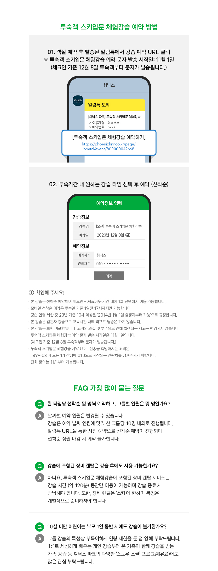 투숙객 스키 입문 체험 강습 예약 방법 안내입니다. 객실 예약 후 발송된 알림톡에서 강습 예약 URL 클릭 후 투숙 기간 내 원하는 강습 타임 선택 예약해 주시기 바랍니다. 선착순 진행이며 투숙객 스키 입문 체험 강습 예약 문자 발송 시작일은 2023년 11월 1일입니다. 체크인 기준 12월 8일 투숙객부터 문자가 발송됩니다. 확인해 주세요! 본 강습은 선착순 예약이며 체크인 ~ 체크아웃 기간 내에 1회 선택해서 이용 가능합니다. 모바일 선착순 예약은 투숙일 기준 1일전 17시까지만 가능합니다. 강습 연령 제한 중 23년 기준 10세 이상은 ‘2014년 1월 1일 출생자부터 가능’으로 규정합니다. 본 강습은 입문자 강습으로 교육시간 내에 리프트 탑승은 하지 않습니다. 본 강습은 보험 미포함입니다. 고객의 과실 및 부주의로 인해 발생되는 사고는 책임지지 않습니다. 투숙객 스키입문 체험강습 예약 문자 발송 시작일은 2023년 11월 1일입니다.(체크인 기준 12월 8일 투숙객부터 문자가 발송됩니다.) 투숙객 스키 입문 체험 강습 예약 URL 전송을 희망하시는 고객은 1899-0814 또는 1:1 상담에 010으로 시작되는 연락처를 남겨주시기 바랍니다. 전화 문의는 2023년 11월 1일부터 가능합니다. FAQ 가장 많이 묻는 질문입니다. 한 타임당 선착순 몇 명씩 예약하고, 그룹별 인원은 몇 명인가요? 날짜별 예약 인원은 변경될 수 있습니다. 강습은 예약 날짜 인원에 맞춰 한 그룹당 10명 내외로 진행됩니다. 알림톡 URL을 통한 사전 예약으로 선착순 예약이 진행되며 선착순 정원 마감 시 예약 불가합니다. 강습에 포함된 장비 렌탈은 강습 후에도 사용 가능한가요? 아니요. 투숙객 스키입문 체험강습에 포함된 장비 렌탈 서비스는 강습 시간 (약 120분) 동안만 이용이 가능하며 강습 종료 시 반납해야 합니다. 또한, 장비 렌탈은 ‘스키’에 한하며 복장은 개별적으로 준비하셔야 합니다. 10살 미만 어린이는 부모 1인 동반 시에도 강습이 불가한가요? 그룹 강습의 특성상 부득이하게 연령 제한을 둔 점 양해 부탁드립니다. 1:1로 세심하게 배우는 개인 강습부터 온 가족이 함께 강습을 받는 가족 강습 등 휘닉스 파크의 다양한 ‘스노우 스쿨’ 프로그램(유료)에도 많은 관심 부탁드립니다. 