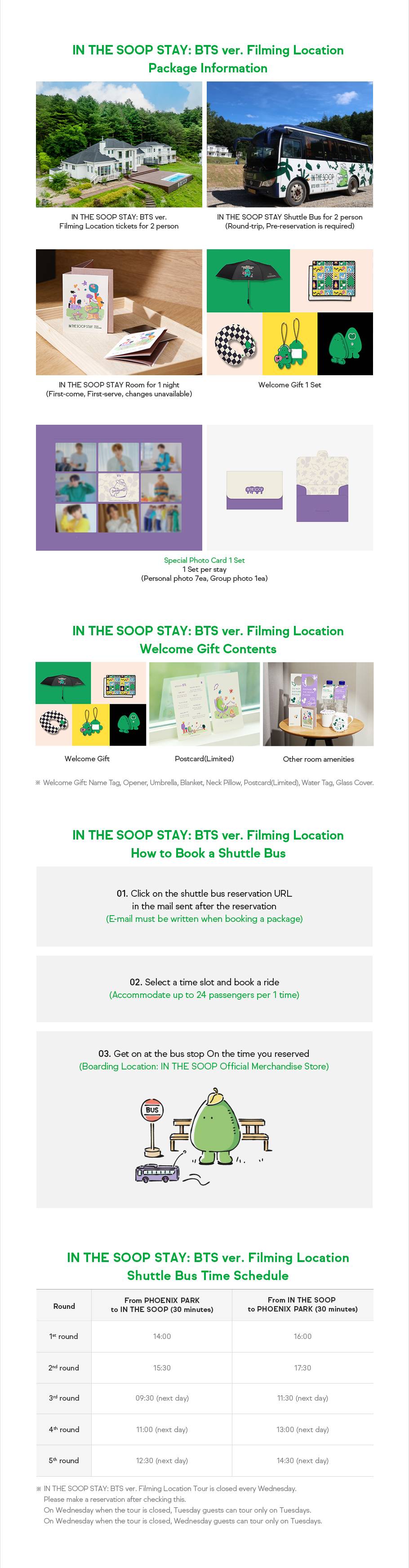 IN THE SOOP STAY: BTS ver. Filming Location Package Information. IN THE SOOP STAY: BTS ver. Filming Location tickets for 2 person + IN THE SOOP STAY Shuttle Bus for 2 person(Round-trip, Pre-reservation is required) + IN THE SOOP STAY Room for 1 night(First-come, First-serve, changes unavailable) + Welcome Gift 1 Set + Special Photo Card 1 Set, 1 Set per stay.(Personal photo 7ea, Group photo 1ea) IN THE SOOP STAY: BTS ver. Filming Location Welcome Gift Contents: Welcome Gift + Postcard(Limited)+ Other room amenities(Welcome Gift: Name Tag, Opener, Umbrella, Blanket, Neck Pillow, Postcard(Limited), Water Tag, Glass Cover) IN THE SOOP STAY: BTS ver. Filming Location How to Book a Shuttle Bus. 01. Click on the shuttle bus reservation URL in the mail sent after the reservation(E-mail must be written when booking a package) 02. Select a time slot and book a ride(Accommodate up to 24 passengers per 1 time) 03. Get on at the bus stop On the time you reserved(Boarding Location: IN THE SOOP Official Merchandise Store) IN THE SOOP STAY: BTS ver. Filming Location Shuttle Bus Time Schedule. From PHOENIX PARK to IN THE SOOP(30 minutes): 1st round 14:00, 2nd round 15:30, 3rd round 09:30(next day), 4th round 11:00(next day), 5th round 12:30(next day), From IN THE SOOP to PHOENIX PARK (30 minutes): 1st round 16:00, 2nd round 17:30, 3rd round 11:30(next day), 4th round 13:00(next day), 5th round 14:30(next day) IN THE SOOP STAY: BTS ver. Filming Location Tour is closed every Wednesday. Please make a reservation after checking this. On Wednesday when the tour is closed, Tuesday guests can tour only on Tuesdays. On Wednesday when the tour is closed, Wednesday guests can tour only on Tuesdays. 