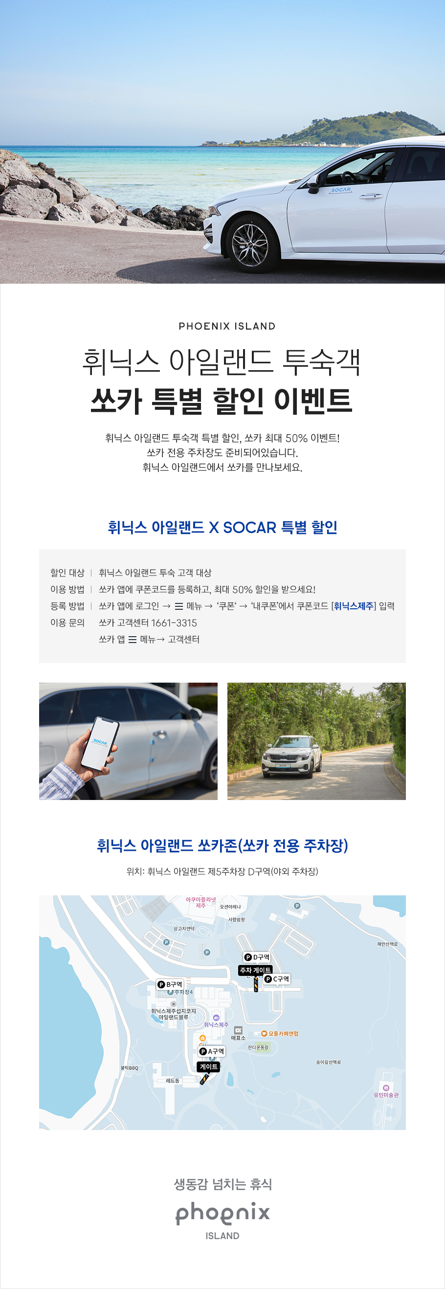 PHOENIX ISLAND, 휘닉스 아일랜드 투숙객 쏘카 특별 할인 이벤트, 휘닉스 아일랜드 투숙객 특별 할인, 쏘카 최대 50% 이벤트! 쏘카 전용 주차장도 준비되어 있습니다. 휘닉스 아일랜드에서 쏘카를 만나 보세요. 할인 대상은 휘닉스 아일랜드 투숙 고객이며 이용 및 등록 방법은 쏘카 앱에 로그인 후 메뉴에서 쿠폰, 내 쿠폰에서 쿠폰 코드 '휘닉스제주'를 등록하시면 최대 50% 할인을 받으실 수 있습니다. 이용 문의는 쏘카 고객센터 1661-3315 또는 쏘카 앱, 메뉴, 고객센터를 이용해 주시기 바랍니다. 휘닉스 아일랜드 쏘카존(쏘카 전용 주차장)은 휘닉스 아일랜드 제5주차장 D 구역(야외 주차장)입니다. 생동감 넘치는 휴식, PHOENIX ISLAND
