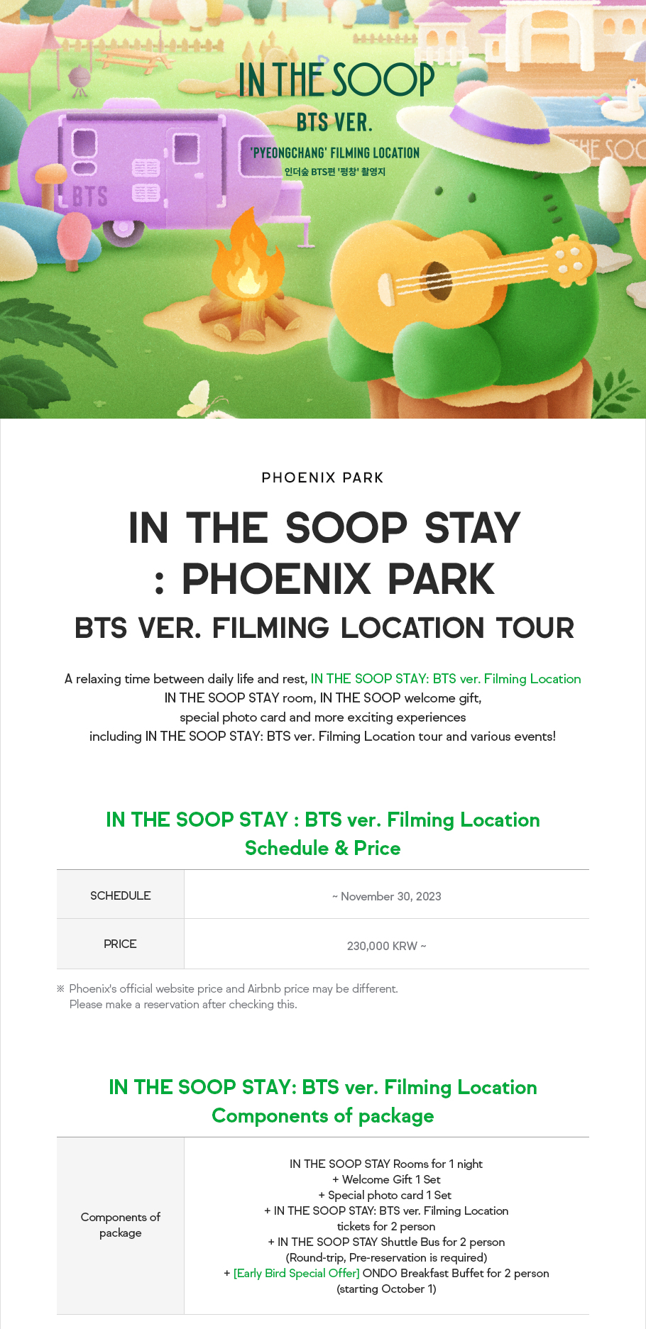 PHOENIX PARK, IN THE SOOP STAY: PHOENIX PARK BTS ver. Filming Location Tour, A relaxing time between daily life and rest, IN THE SOOP STAY: BTS ver. Filming Location IN THE SOOP STAY room, IN THE SOOP welcome gift, special photo card and more exciting experiences including IN THE SOOP STAY: BTS ver. Filming Location tour and various events! IN THE SOOP STAY : BTS ver. Filming Location Schedule & Price. SCHEDULE: ~ November 30, 2023, PRICE: 230,000 KRW ~, PHOENIX's official website price and Airbnb price may be different. Please make a reservation after checking this. IN THE SOOP STAY: BTS ver. Filming Location Components of package. IN THE SOOP STAY Rooms for 1 night + Welcome Gift 1 Set + Special photo card 1 Set + IN THE SOOP STAY: BTS ver. Filming Location tickets for 2 person + IN THE SOOP STAY Shuttle Bus for 2 person(Round-trip, Pre-reservation is required) + [Early Bird Special Offer] ONDO Breakfast Buffet for 2 person(starting October 1)