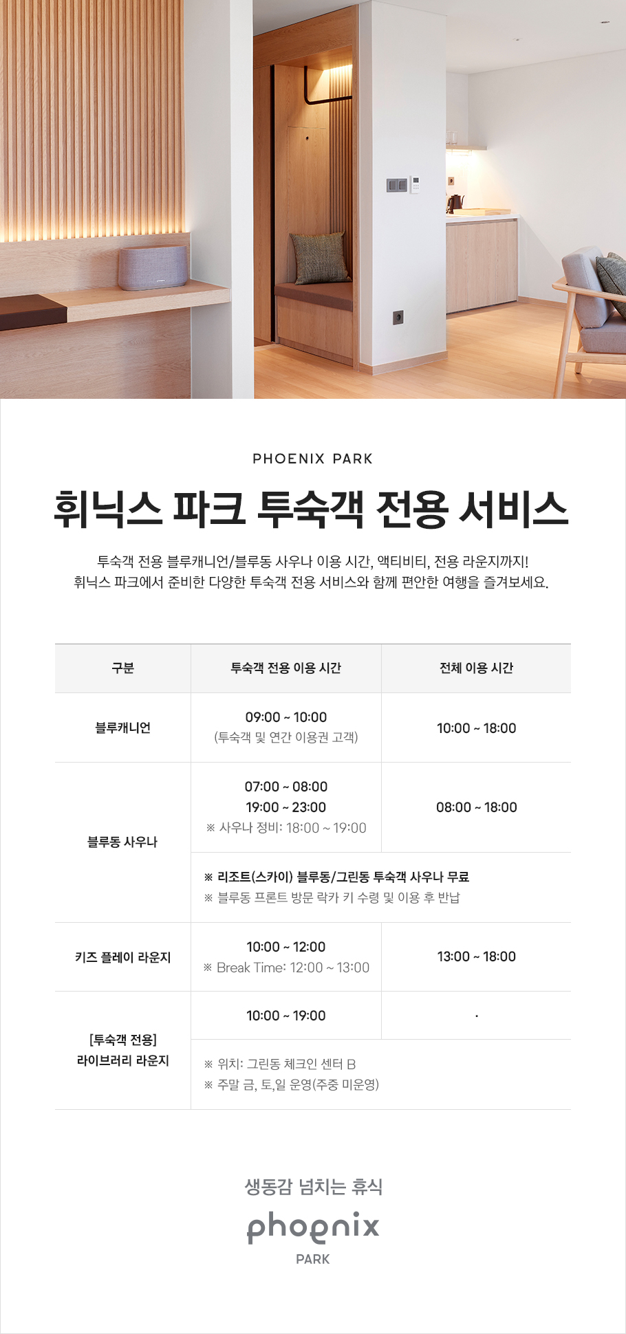 PHOENIX PARK, 휘닉스 파크 투숙객 전용 서비스, 투숙객 전용 블루캐니언/블루동 사우나 이용 시간, 액티비티, 전용 라운지까지! 휘닉스 파크에서 준비한 다양한 투숙객 전용 서비스와 함께 편안한 여행을 즐겨 보세요. 블루캐니언 투숙객 전용 이용 시간은 오전 9시부터 오전 10시이며 투숙객 및 연간 이용권 고객 대상입니다. 전체 이용 시간은 오전 10시부터 오후 6시입니다. 블루동 사우나 투숙객 전용 시간은 오전 7시부터 오전 8시, 오후 7시부터 오후 11시이며 사우나 정비 시간은 오후 6시부터 오후 7시입니다. 전체 이용 시간은 오전 8시부터 오후 6시입니다. 리조트(스카이) 블루동/그린동 투숙객 사우나 무료이며 블루동 프론트 방문 락카 키 수령 및 이용 후 반납하시면 됩니다. 키즈 플레이 라운지 투숙객 전용 시간은 오전 10시부터 오후 12시이며 브레이크 타임은 오후 12시부터 오후 1시입니다. 전체 이용 시간은 오후 1시부터 오후 6시입니다. 투숙객 전용 라이브러리 라운지는 오전 10시부터 오후 7시이며 위치는 그린동 체크인 센터 B에 있습니다. 주말 금요일부터 일요일까지 운영합니다.(주중 미운영) 생동감 넘치는 휴식, PHOENIX PARK
