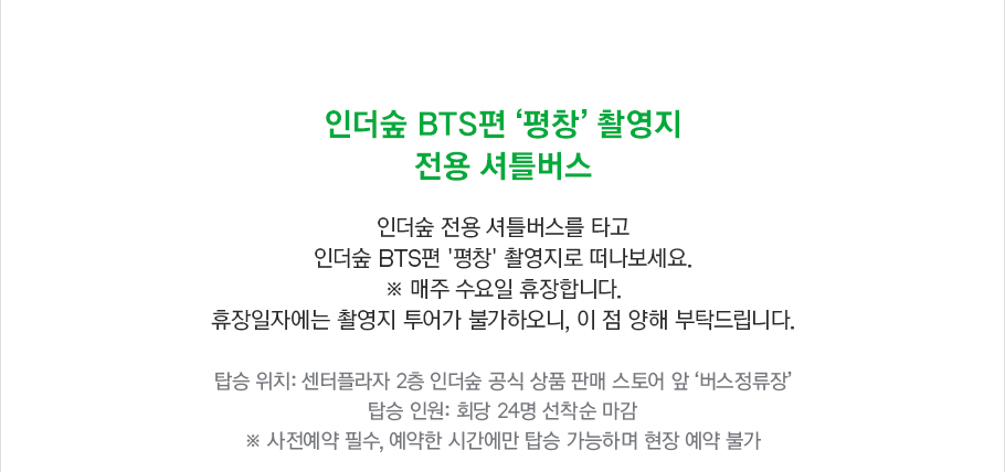 인더숲 BTS편 '평창' 촬영지 전용 셔틀 버스 안내입니다. 인더숲 전용 셔틀 버스를 타고 인더숲 BTS편 '평창' 촬영지로 떠나 보세요. 매주 수요일 휴장이며 휴장 일자에는 촬영지 투어가 불가하오니, 이 점 양해 부탁드립니다. 탑승 위치는 센터플라자 2층 인더숲 공식 상품 판매 스토어 앞 '버스 정류장'이며 탑승 인원은 회당 24명 선착순 마감됩니다. 사전 예약 필수로 예약한 시간에만 탑승 가능하며 현장 예약이 불가합니다.