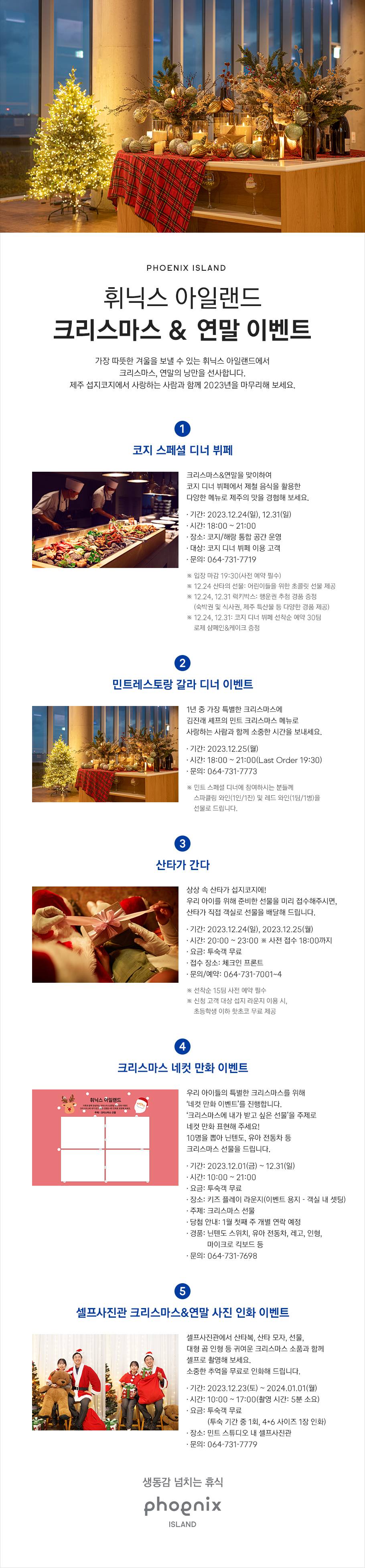 PHOENIX ISLAND, 휘닉스 아일랜드 크리스마스 & 연말 이벤트, 가장 따뜻한 겨울을 보낼 수 있는 휘닉스 아일랜드에서 크리스마스, 연말의 낭만을 선사합니다. 제주 섭지코지에서 사랑하는 사람과 함께 2024년을 마무리해 보세요. 첫 번째, 코지 스페셜 디너 뷔페입니다. 크리스마스&연말을 맞이하여 코지 디너 뷔페에서 제철 음식을 활용한 다양한 메뉴로 제주의 맛을 경험해 보세요. 기간은 2023년 12월 24일 일요일, 12월 31일 일요일이며 시간은 오후 6시부터 오후 9시입니다. 장소는 코지/해랑 통합 공간 운영으로 대상은 코지 디너 뷔페 이용 고객으로 문의는 064-731-7719로 연락주시기 바랍니다. 입장 마감은 오후 7시 30분으로 사전 예약 필수입니다. 2023년 12월 24일 일요일 산타의 선물은 어린이들을 위한 초콜릿 선물을 제공합니다. 2023년 12월 24일 일요일, 12월 31일 일요일 럭키박스는 행운권을 추첨하여 경품을 드립니다.(숙박권 및 식사권, 제주 특산물 등 다양한 경품 제공) 2023년 12월 24일 일요일, 12월 31일 일요일에는 코지 디너 뷔페 선착순 예약 30팀에게 로제 샴페인&케이크를 드립니다. 두 번째, 민트레스토랑 갈라 디너 이벤트입니다. 1년 중 가장 특별한 크리스마스에 김진래 셰프의 민트 크리스마스 메뉴로 사랑하는 사람과 함께 소중한 시간을 보내세요. 기간은 2023년 12월 25일 월요일이며 시간은 오후 6시부터 오후 9시(마지막 주문: 오후 7시 30분)입니다. 문의는 064-731-7773로 연락주시기 바랍니다. 민트 스페셜 디너에 참여하시는 분들께 스파클링 와인(1인/1잔) 및 레드 와인(1팀/1병)을 선물로 드립니다. 세 번째, 크리스마스 네컷 만화 이벤트입니다. 우리 아이들의 특별한 크리스마스를 위해 ‘네컷 만화 이벤트’를 진행합니다. ‘크리스마스에 내가 받고 싶은 선물’을 주제로 네컷 만화 표현해 주세요! 10명을 뽑아 닌텐도, 유아 전동차 등 크리스마스 선물을 드립니다. 기간은 2023년 12월 1일 금요일부터 12월 31일 일요일이며 시간은 오전 10시부터 오후 9시입니다. 투숙객 무료로 진행되는 이벤트이며 장소는 키즈 플레이 라운지(이벤트 용지 객실 내 셋팅)입니다. 네컷 만화 주제는 크리스마스 선물이며 당첨 안내는 1월 첫째 주 개별 연락 예정입니다. 경품은 닌텐도 스위치, 유아 전동차, 레고, 인형, 마이크로 킥보드 등 입니다. 문의는 064-731-7698로 연락주시기 바랍니다. 네 번째, 셀프사진관 크리스마스&연말 사진 인화 이벤트입니다. 셀프사진관에서 산타복, 산타 모자, 선물, 대형 곰 인형 등 귀여운 크리스마스 소품과 함께 셀프로 촬영해 보세요. 소중한 추억을 무료로 인화해 드립니다. 기간은 2023년 12월 23일 토요일부터 2024년 1월 1일 월요일이며 시간은 오전 10시부터 오후 5시입니다.(촬영 시간: 5분 소요) 투숙객 무료이며(투숙 기간 중 1회, 4*6 사이즈 1장 인화) 장소는 민트 스튜디오 내 셀프사진관입니다. 문의는 064-731-7779로 연락주시기 바랍니다. 생동감 넘치는 휴식, PHOENIX ISLAND