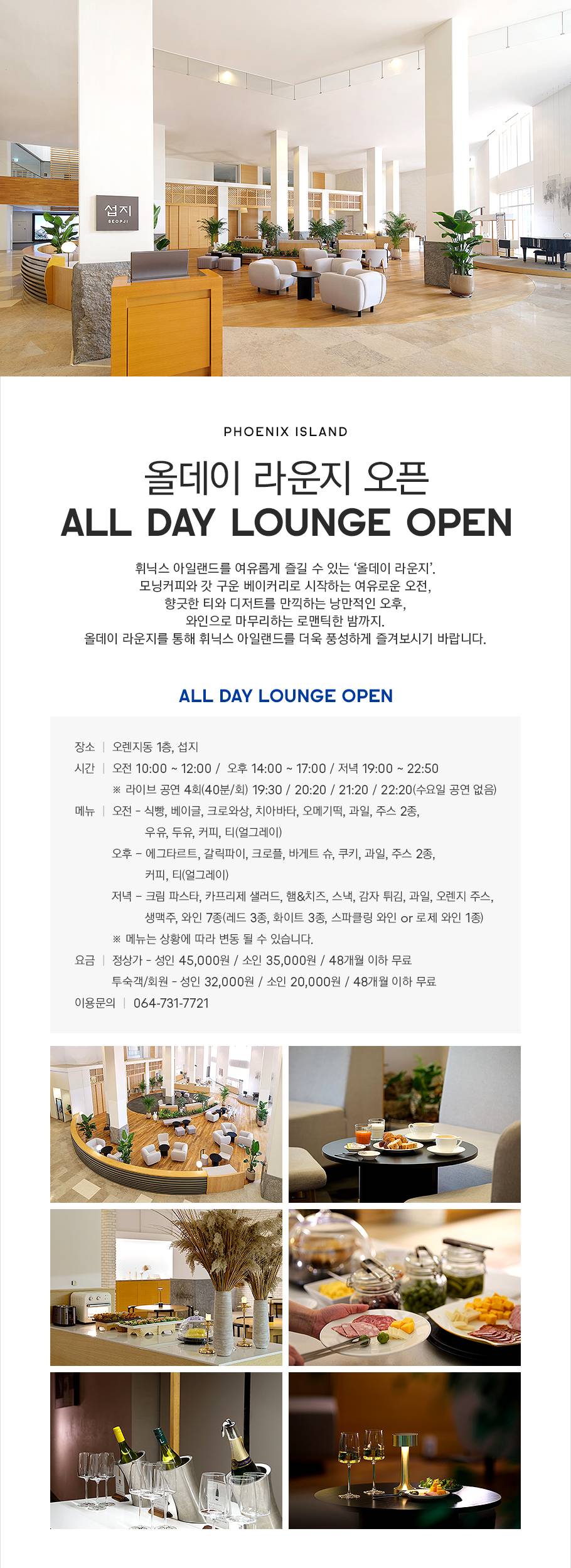 PHOENIX ISLAND, 올데이 라운지 오픈, ALL DAY LOUNGE OPEN! 휘닉스 아일랜드를 여유롭게 즐길 수 있는 올데이 라운지, 모닝 커피와 갓 구운 베이커리로 시작하는 여유로운 오전, 향긋한 티와 디저트를 만끽하는 낭만적인 오후, 와인으로 마무리하는 로맨틱한 밤까지! 올데이 라운지를 통해 휘닉스 아일랜드를 더욱 풍성하게 즐겨보시기 바랍니다. 장소는 오렌지동 1층 섭지이며 시간은 오전 10시부터 12시, 오후 14시부터 17시, 저녁 19시부터 22시 50분입니다. 라이브 공연은 총 4회(40분/회)로 오후 19시 30분, 오후 20시 20분, 오후 21시 20분, 오후 22시 20분 진행됩니다.(수요일은 라이브 공연이 없습니다.) 오전 메뉴는 식빵, 베이글, 크로와상, 치아바타, 오메기떡, 과일, 주스 2종, 우유, 두유, 커피, 티(얼그레이)입니다. 오후 메뉴는 에그타르트, 갈릭파이, 크로플, 바게트 슈, 쿠키, 과일, 주스 2종, 커피, 티(얼그레이)입니다. 저녁 메뉴는 크림 파스타, 카프리제 샐러드, 햄&치즈, 스낵, 감자 튀김, 과일, 오렌지 주스, 생맥주, 와인 7종(레드 3종, 화이트 3종, 스파클링 와인 or 로제 와인 1종)입니다. 메뉴는 상황에 따라 변동 될 수 있습니다. 성인 45,000원, 소인 35,000원이며 48개월 이하 무료로 이용하실 수 있으며 투숙객 및 회원은 성인 32,000원, 소인 20,000원, 48개월 이하 무료로 이용하실 수 있습니다. 이용 문의는 064-731-7721로 문의주시기 바랍니다.